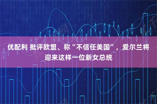 优配利 批评欧盟、称“不信任美国”，爱尔兰将迎来这样一位新女总统