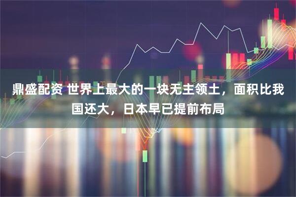 鼎盛配资 世界上最大的一块无主领土,面积比我国还大,日本早已提前布局