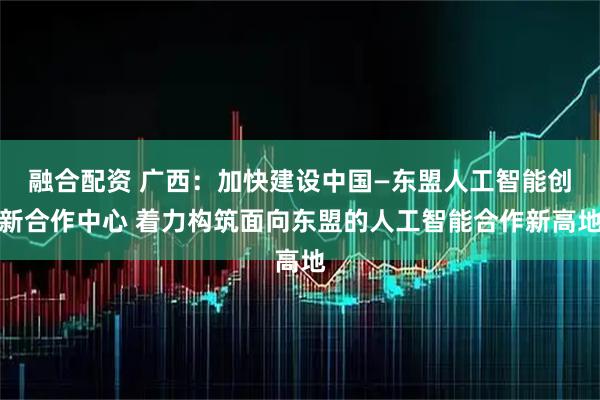 融合配资 广西:加快建设中国—东盟人工智能创新合作中心 着力构筑面向东盟的人工智能合作新高地