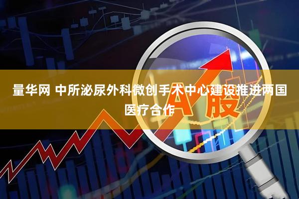 量华网 中所泌尿外科微创手术中心建设推进两国医疗合作