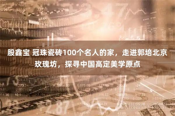 股鑫宝 冠珠瓷砖100个名人的家，走进郭培北京玫瑰坊，探寻中国高定美学原点