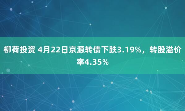 柳荷投资 4月22日京源转债下跌3.19%，转股溢价率4.35%