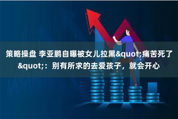 策略操盘 李亚鹏自曝被女儿拉黑"痛苦死了"：别有所求的去爱孩子，就会开心