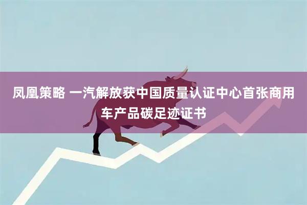 凤凰策略 一汽解放获中国质量认证中心首张商用车产品碳足迹证书
