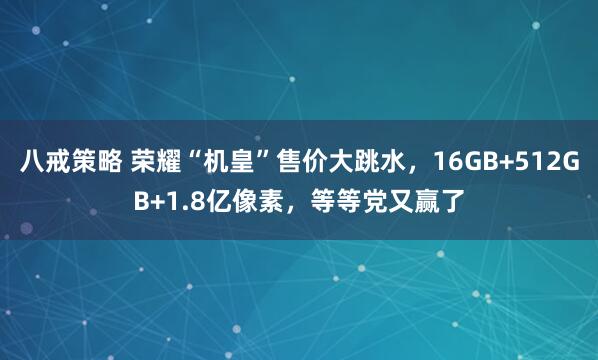 八戒策略 荣耀“机皇”售价大跳水，16GB+512GB+1.8亿像素，等等党又赢了