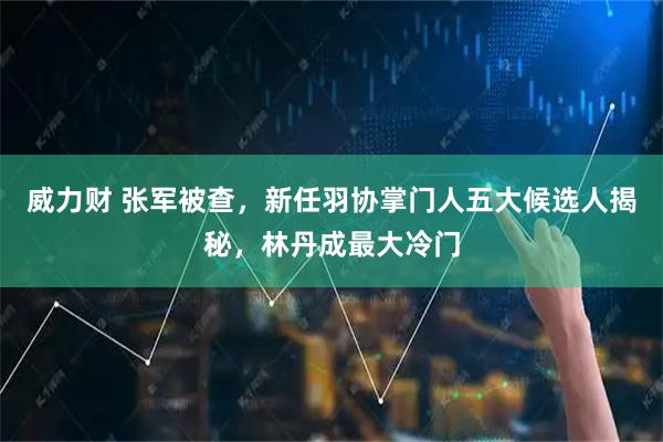 威力财 张军被查，新任羽协掌门人五大候选人揭秘，林丹成最大冷门