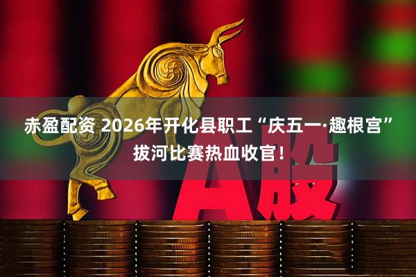 赤盈配资 2026年开化县职工“庆五一·趣根宫”拔河比赛热血收官！